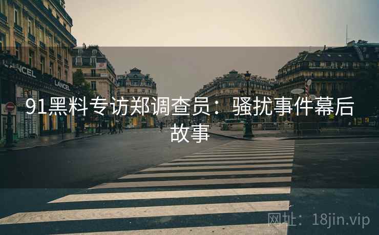 91黑料专访郑调查员：骚扰事件幕后故事
