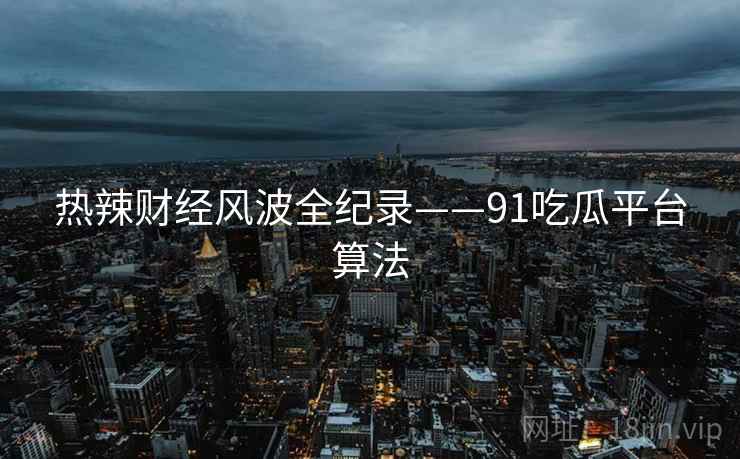 热辣财经风波全纪录——91吃瓜平台算法