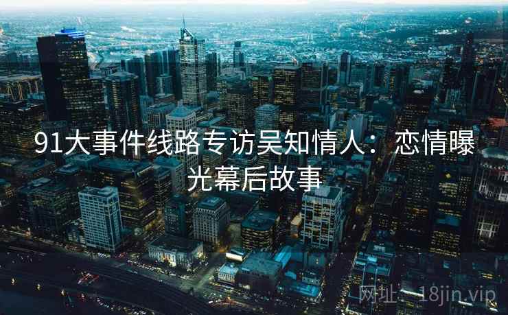 91大事件线路专访吴知情人：恋情曝光幕后故事