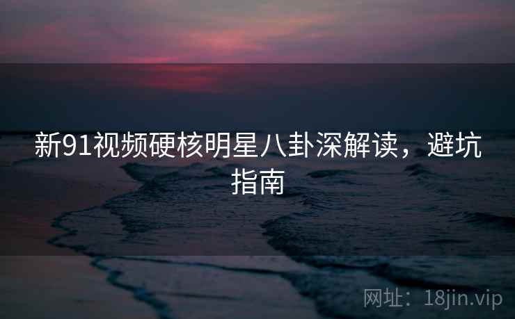 新91视频硬核明星八卦深解读，避坑指南