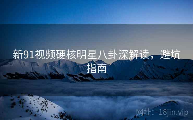 新91视频硬核明星八卦深解读，避坑指南