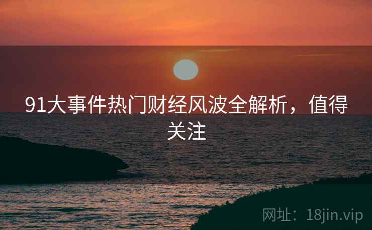91大事件热门财经风波全解析，值得关注