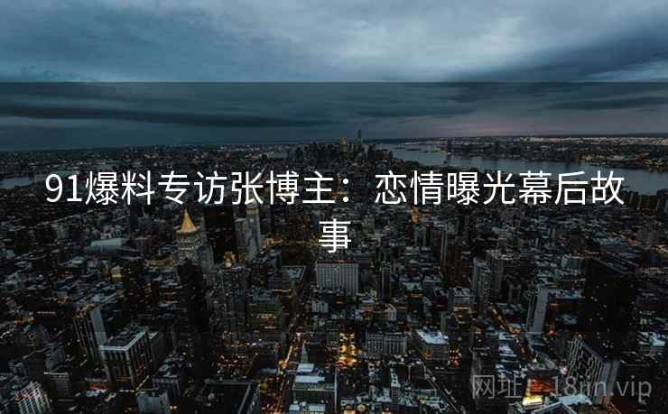 91爆料专访张博主：恋情曝光幕后故事