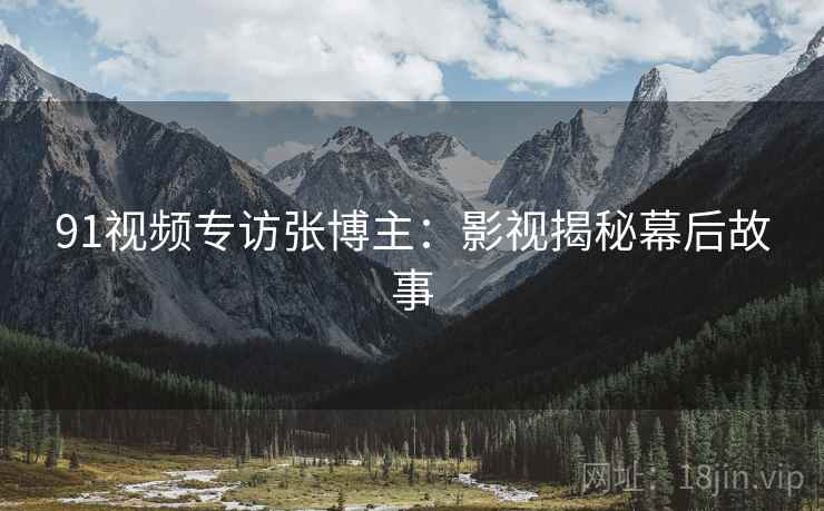 91视频专访张博主：影视揭秘幕后故事