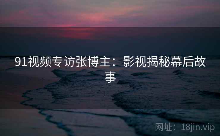 91视频专访张博主：影视揭秘幕后故事