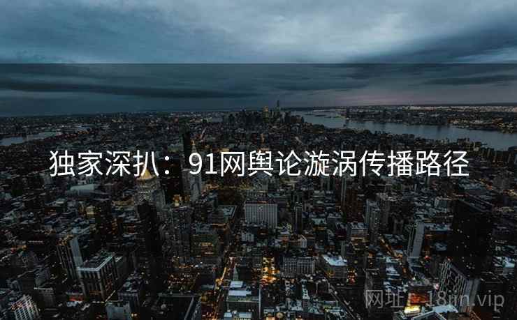 独家深扒：91网舆论漩涡传播路径