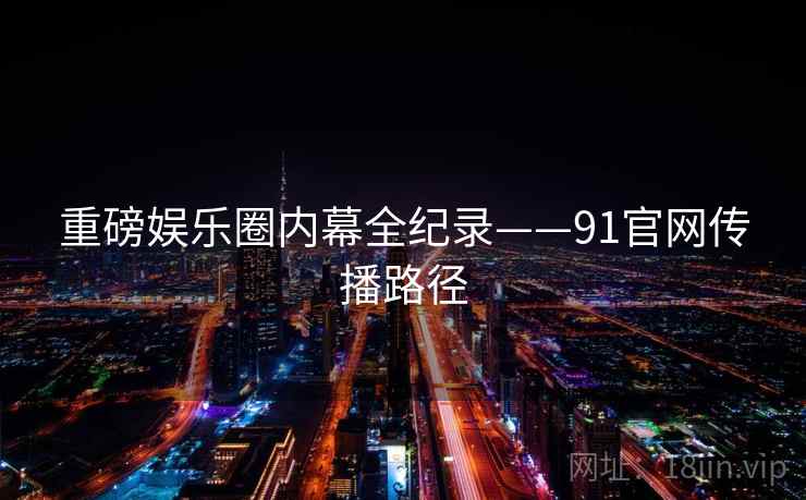 重磅娱乐圈内幕全纪录——91官网传播路径