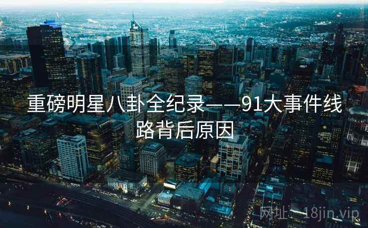 重磅明星八卦全纪录——91大事件线路背后原因