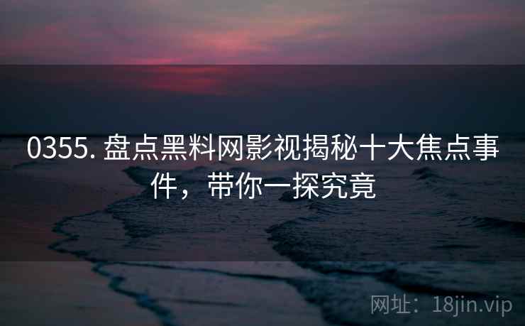 0355. 盘点黑料网影视揭秘十大焦点事件，带你一探究竟