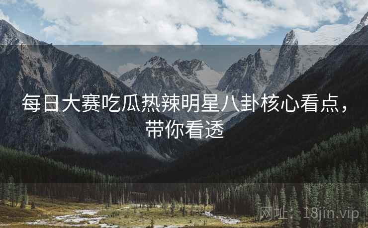 每日大赛吃瓜热辣明星八卦核心看点，带你看透