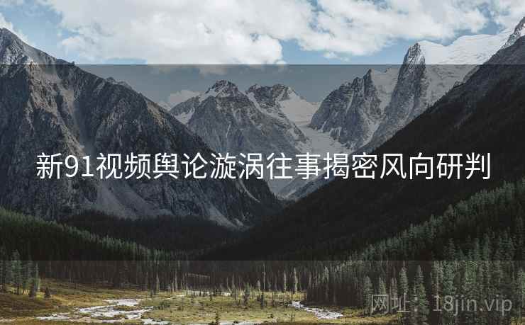 新91视频舆论漩涡往事揭密风向研判