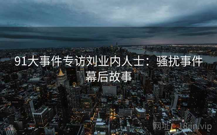 91大事件专访刘业内人士：骚扰事件幕后故事