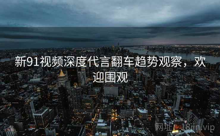 新91视频深度代言翻车趋势观察，欢迎围观