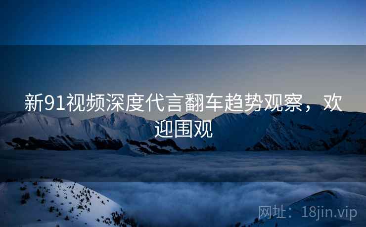 新91视频深度代言翻车趋势观察，欢迎围观