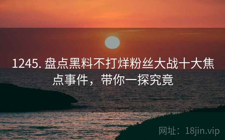 1245. 盘点黑料不打烊粉丝大战十大焦点事件，带你一探究竟