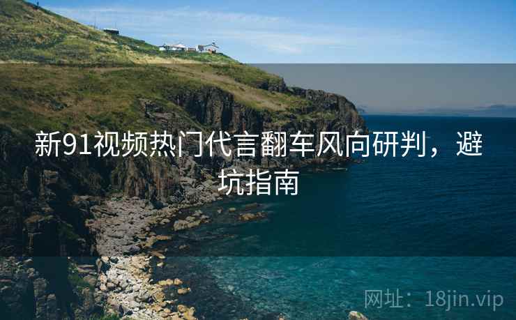 新91视频热门代言翻车风向研判，避坑指南