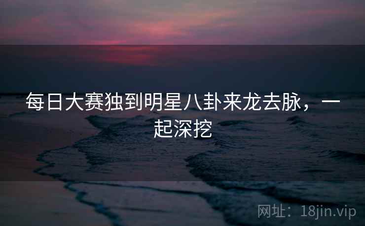 每日大赛独到明星八卦来龙去脉，一起深挖