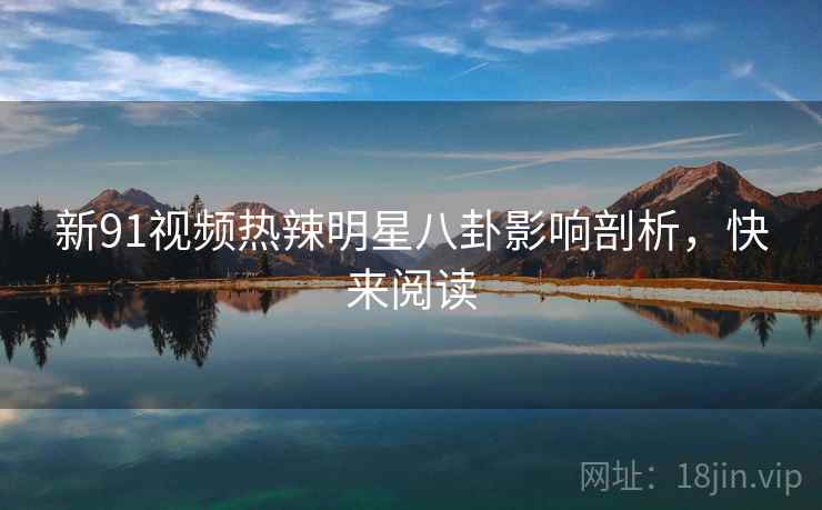 新91视频热辣明星八卦影响剖析，快来阅读