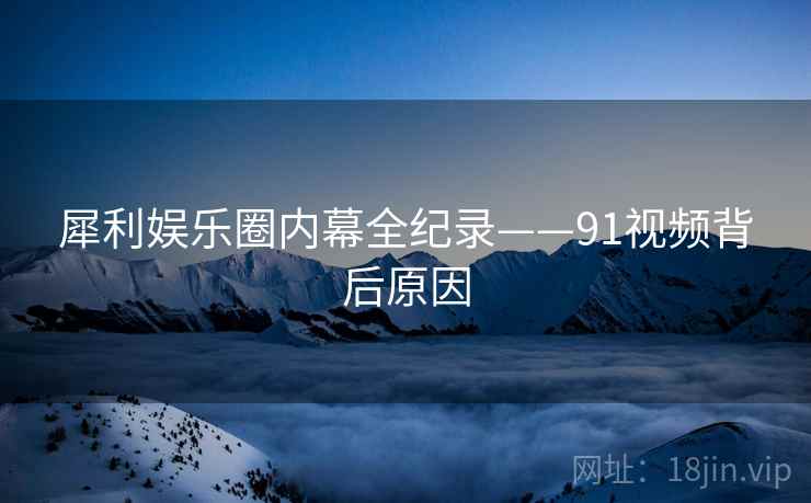 犀利娱乐圈内幕全纪录——91视频背后原因