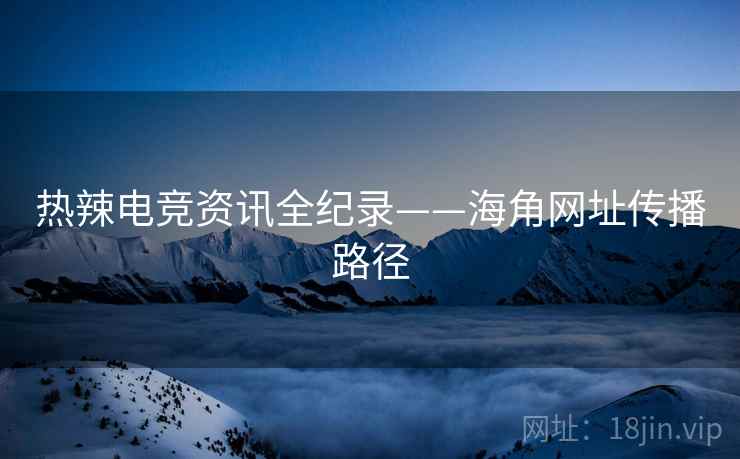 热辣电竞资讯全纪录——海角网址传播路径