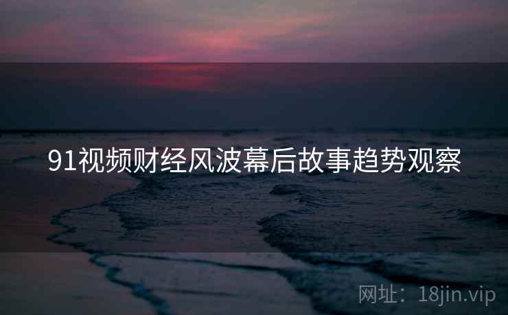 91视频财经风波幕后故事趋势观察