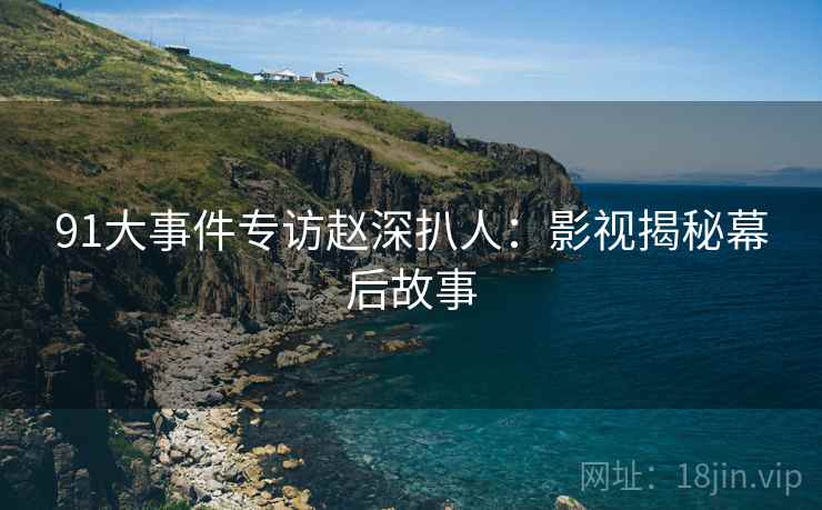 91大事件专访赵深扒人：影视揭秘幕后故事