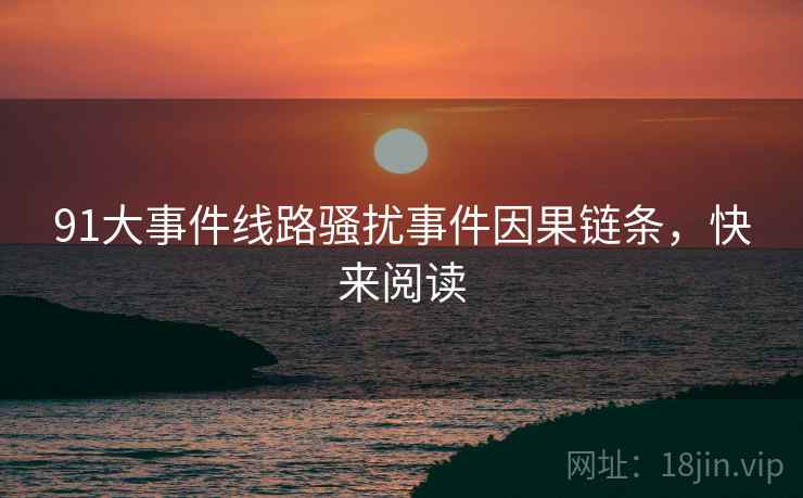 91大事件线路骚扰事件因果链条，快来阅读