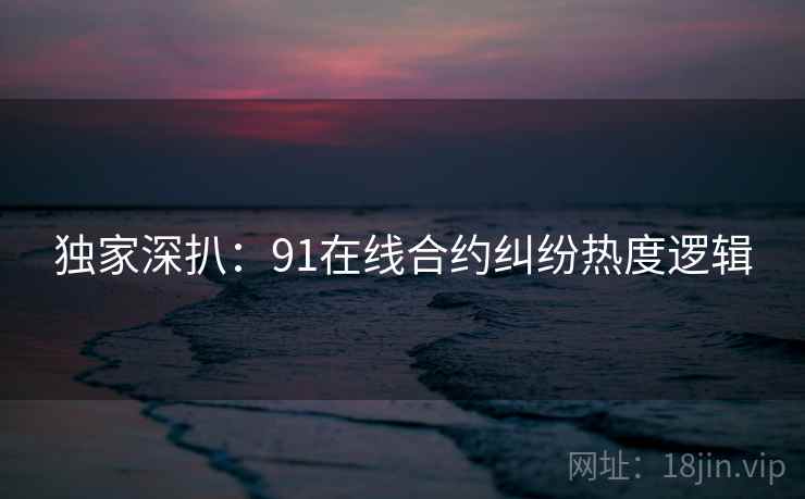 独家深扒：91在线合约纠纷热度逻辑