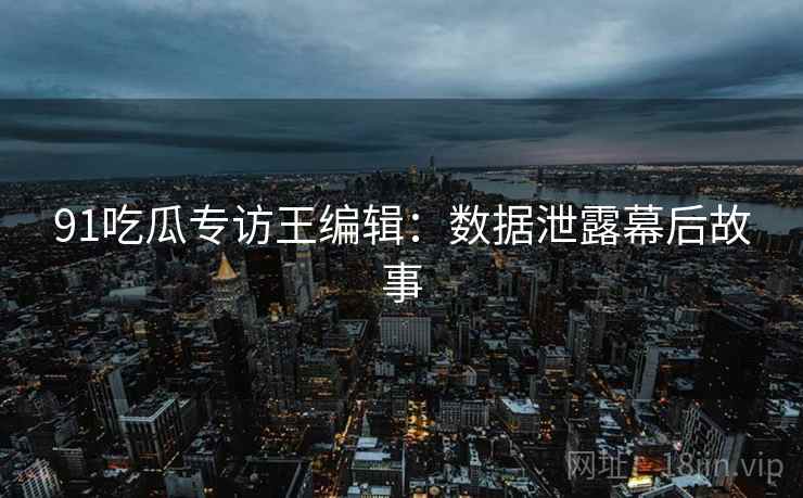 91吃瓜专访王编辑：数据泄露幕后故事