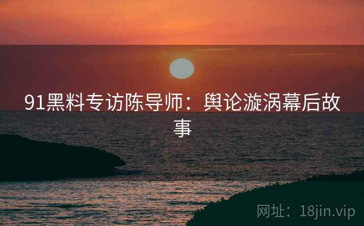 91黑料专访陈导师：舆论漩涡幕后故事